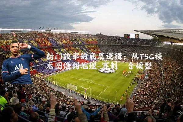 射门效率的底层逻辑：从TSG技术图谱到地理-赛制耦合模型
