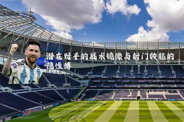 潜在对手的战术镜像与射门效能的隐性博弈
